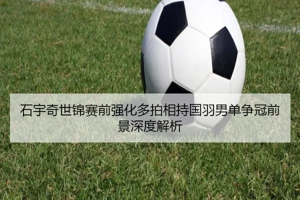 石宇奇世锦赛前强化多拍相持国羽男单争冠前景深度解析 | mksports